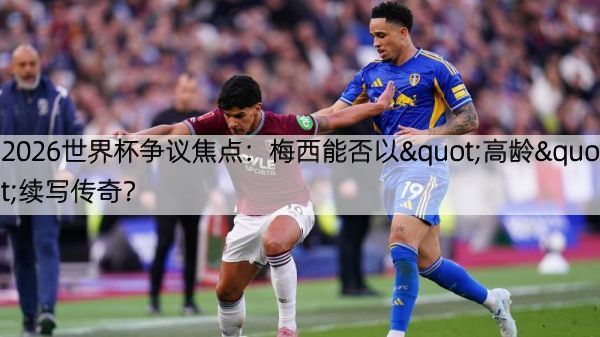 2026世界杯争议焦点：梅西能否以"高龄"续写传奇？