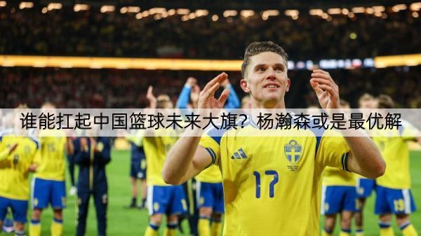 谁能扛起中国篮球未来大旗？杨瀚森或是最优解