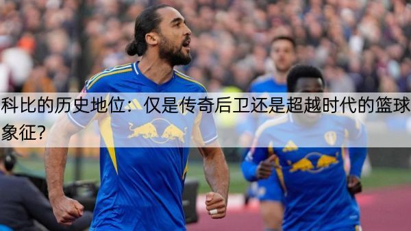 科比的历史地位：仅是传奇后卫还是超越时代的篮球象征？