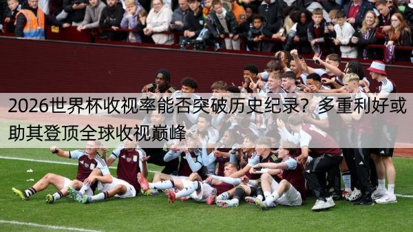 2026世界杯收视率能否突破历史纪录？多重利好或助其登顶全球收视巅峰