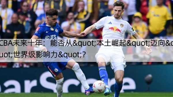 CBA未来十年：能否从"本土崛起"迈向"世界级影响力"？