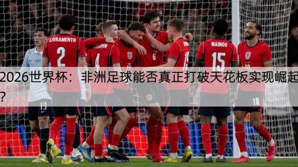 2026世界杯：非洲足球能否真正打破天花板实现崛起？