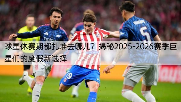 球星休赛期都扎堆去哪儿？揭秘2025-2026赛季巨星们的度假新选择
