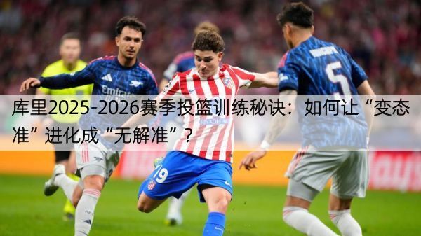 库里2025-2026赛季投篮训练秘诀：如何让“变态准”进化成“无解准”？