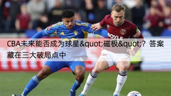 CBA未来能否成为球星"磁极"？答案藏在三大破局点中