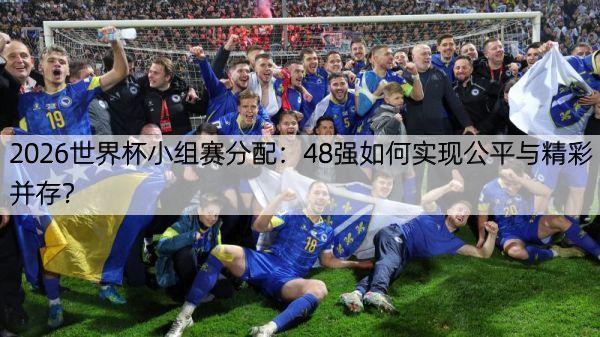 2026世界杯小组赛分配：48强如何实现公平与精彩并存？