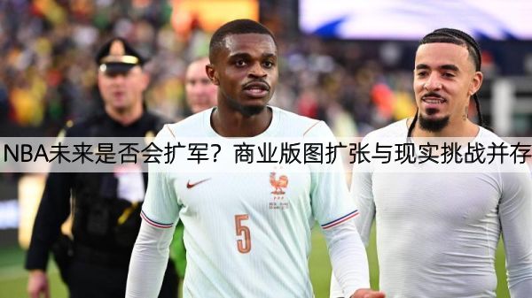 NBA未来是否会扩军？商业版图扩张与现实挑战并存