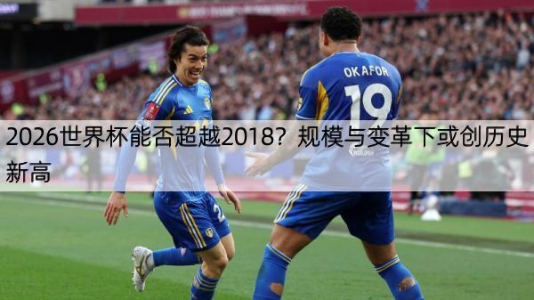 2026世界杯能否超越2018？规模与变革下或创历史新高