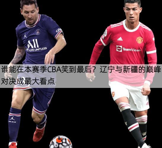 谁能在本赛季CBA笑到最后？辽宁与新疆的巅峰对决成最大看点