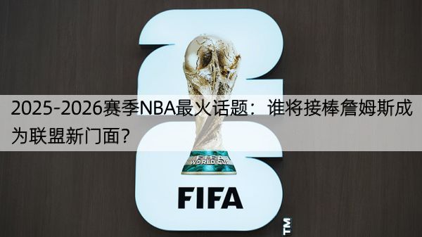 2025-2026赛季NBA最火话题：谁将接棒詹姆斯成为联盟新门面？