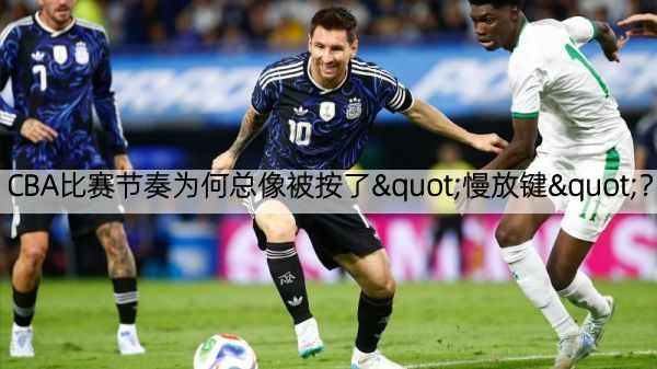 CBA比赛节奏为何总像被按了"慢放键"？