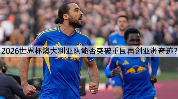 2026世界杯澳大利亚队能否突破重围再创亚洲奇迹？