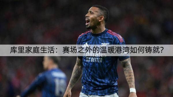 库里家庭生活：赛场之外的温暖港湾如何铸就？
