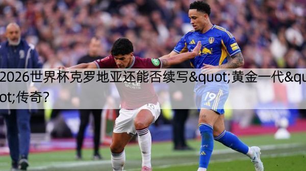2026世界杯克罗地亚还能否续写"黄金一代"传奇？