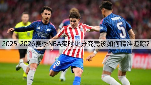 2025-2026赛季NBA实时比分究竟该如何精准追踪？