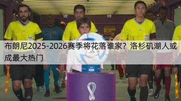 布朗尼2025-2026赛季将花落谁家？洛杉矶湖人或成最大热门