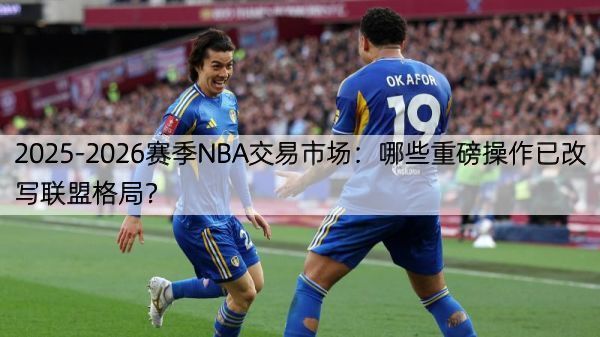 2025-2026赛季NBA交易市场：哪些重磅操作已改写联盟格局？