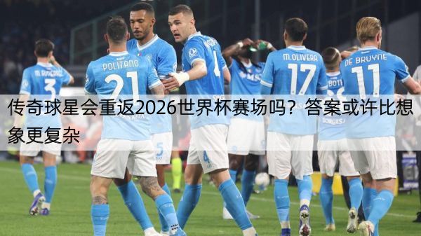 传奇球星会重返2026世界杯赛场吗？答案或许比想象更复杂