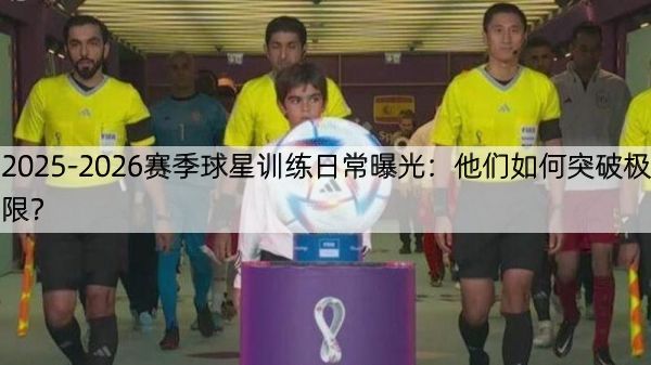 2025-2026赛季球星训练日常曝光：他们如何突破极限？