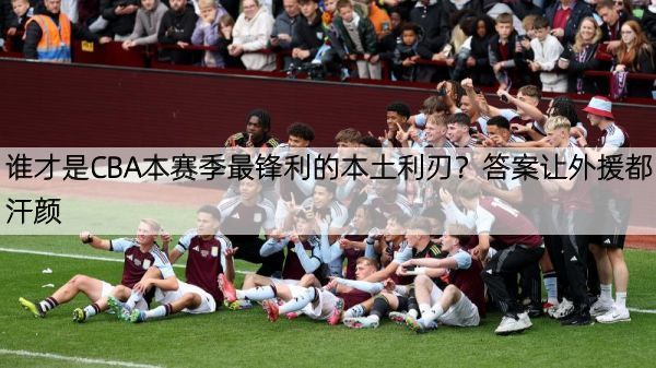 谁才是CBA本赛季最锋利的本土利刃？答案让外援都汗颜