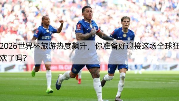 2026世界杯旅游热度飙升，你准备好迎接这场全球狂欢了吗？