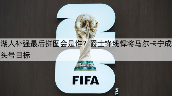 湖人补强最后拼图会是谁？爵士锋线悍将马尔卡宁成头号目标