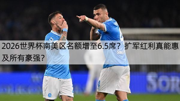 2026世界杯南美区名额增至6.5席？扩军红利真能惠及所有豪强？