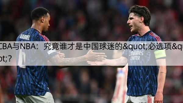 CBA与NBA：究竟谁才是中国球迷的"必选项"？
