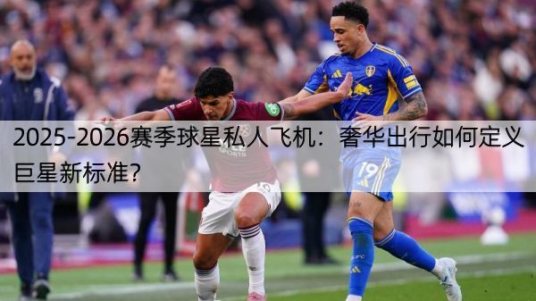 2025-2026赛季球星私人飞机：奢华出行如何定义巨星新标准？