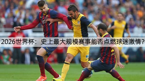 2026世界杯：史上最大规模赛事能否点燃球迷激情？