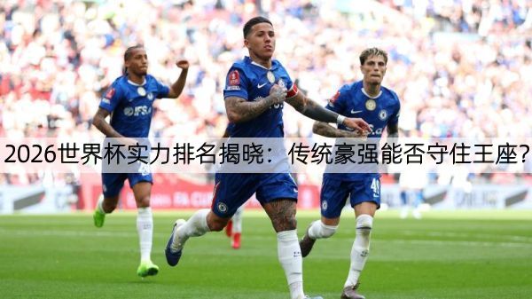 2026世界杯实力排名揭晓：传统豪强能否守住王座？