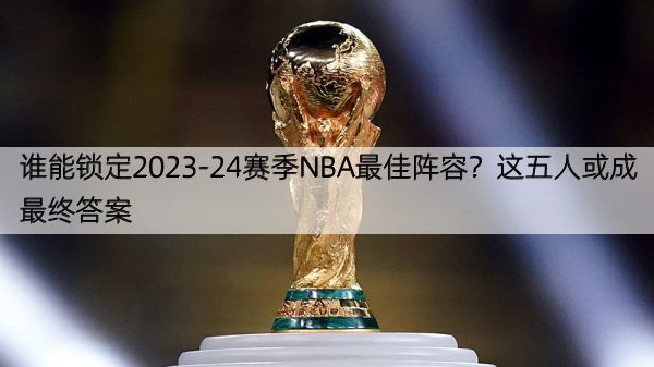 谁能锁定2023-24赛季NBA最佳阵容？这五人或成最终答案