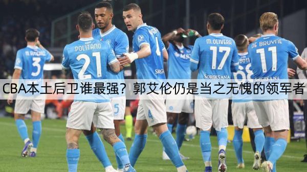CBA本土后卫谁最强？郭艾伦仍是当之无愧的领军者