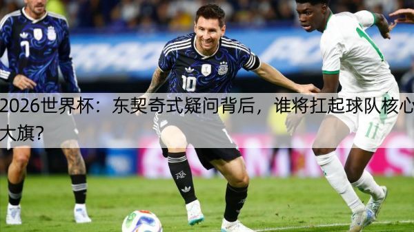2026世界杯：东契奇式疑问背后，谁将扛起球队核心大旗？