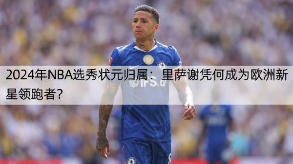 2024年NBA选秀状元归属：里萨谢凭何成为欧洲新星领跑者？