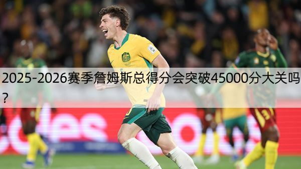 2025-2026赛季詹姆斯总得分会突破45000分大关吗？