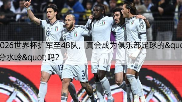 2026世界杯扩军至48队，真会成为俱乐部足球的"分水岭"吗？