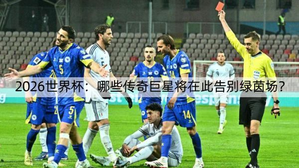 2026世界杯：哪些传奇巨星将在此告别绿茵场？