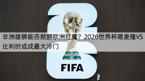 非洲雄狮能否掀翻欧洲红魔？2026世界杯喀麦隆VS比利时或成最大冷门