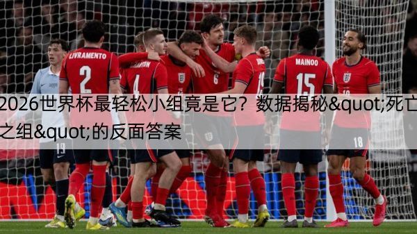 2026世界杯最轻松小组竟是它？数据揭秘"死亡之组"的反面答案