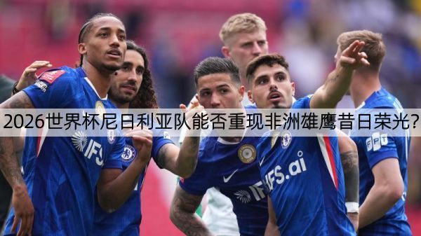 2026世界杯尼日利亚队能否重现非洲雄鹰昔日荣光？