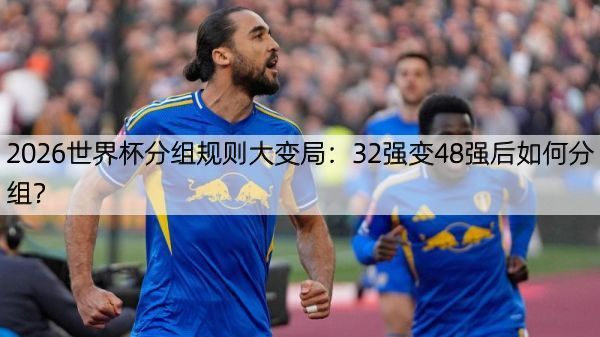 2026世界杯分组规则大变局：32强变48强后如何分组？