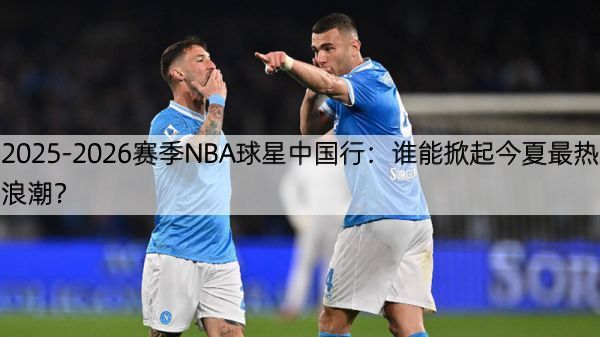 2025-2026赛季NBA球星中国行：谁能掀起今夏最热浪潮？