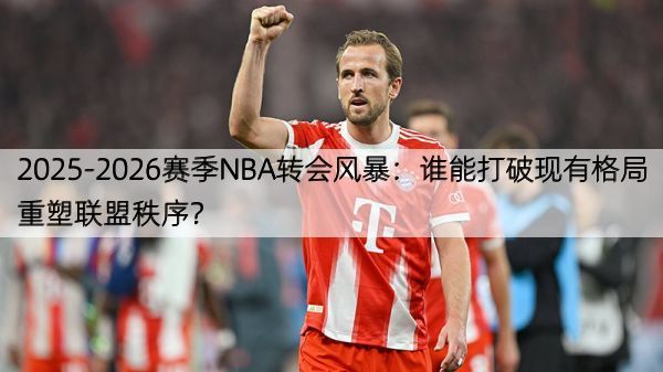 2025-2026赛季NBA转会风暴：谁能打破现有格局重塑联盟秩序？