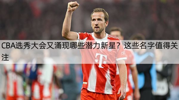 CBA选秀大会又涌现哪些潜力新星？这些名字值得关注
