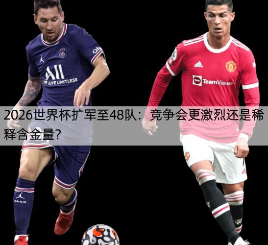 2026世界杯扩军至48队：竞争会更激烈还是稀释含金量？