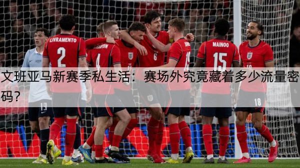 文班亚马新赛季私生活：赛场外究竟藏着多少流量密码？