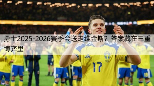 勇士2025-2026赛季会送走维金斯？答案藏在三重博弈里