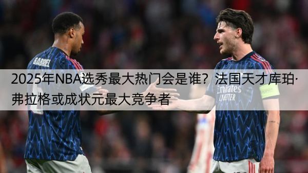 2025年NBA选秀最大热门会是谁？法国天才库珀·弗拉格或成状元最大竞争者