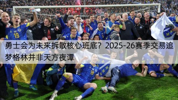勇士会为未来拆散核心班底？2025-26赛季交易追梦格林并非天方夜谭